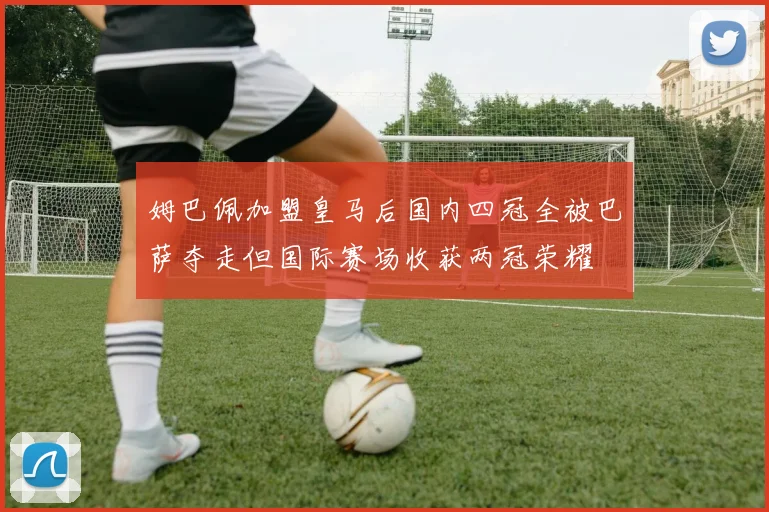 姆巴佩加盟皇马后国内四冠全被巴萨夺走但国际赛场收获两冠荣耀