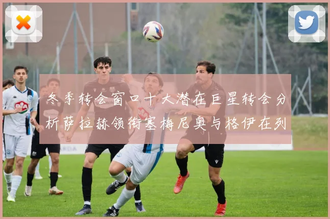 冬季转会窗口十大潜在巨星转会分析萨拉赫领衔塞梅尼奥与格伊在列