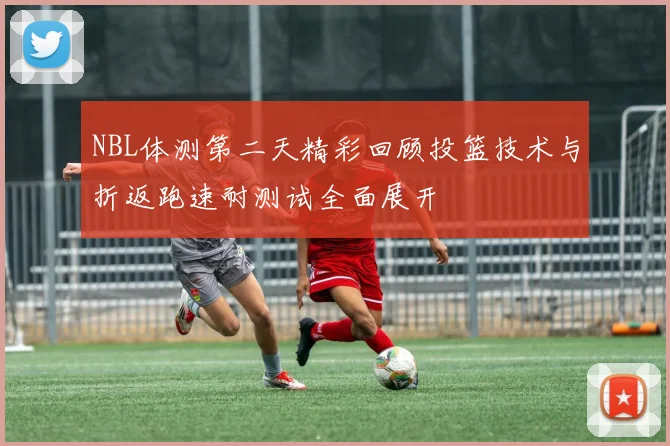 NBL体测第二天精彩回顾投篮技术与折返跑速耐测试全面展开