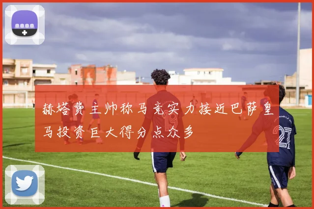 赫塔费主帅称马竞实力接近巴萨皇马投资巨大得分点众多