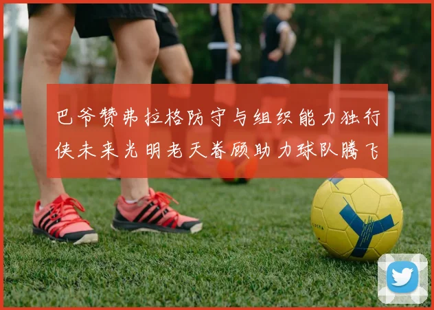 巴爷赞弗拉格防守与组织能力独行侠未来光明老天眷顾助力球队腾飞