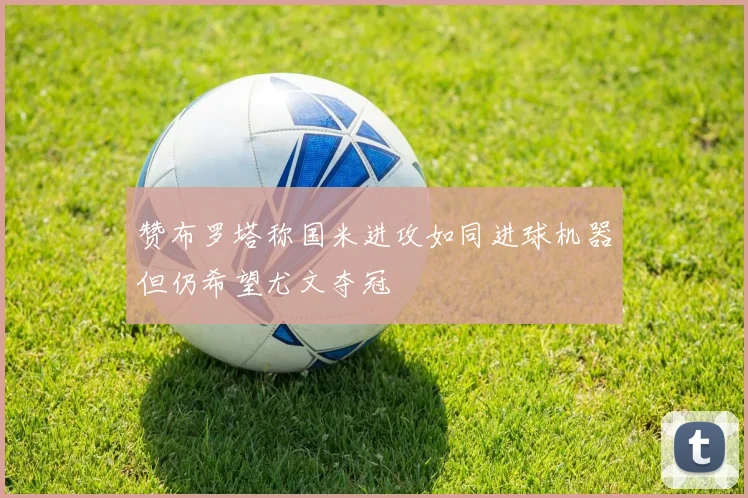 赞布罗塔称国米进攻如同进球机器但仍希望尤文夺冠