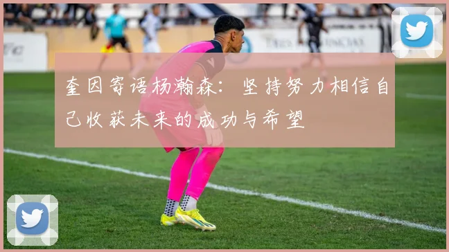 奎因寄语杨瀚森：坚持努力相信自己收获未来的成功与希望