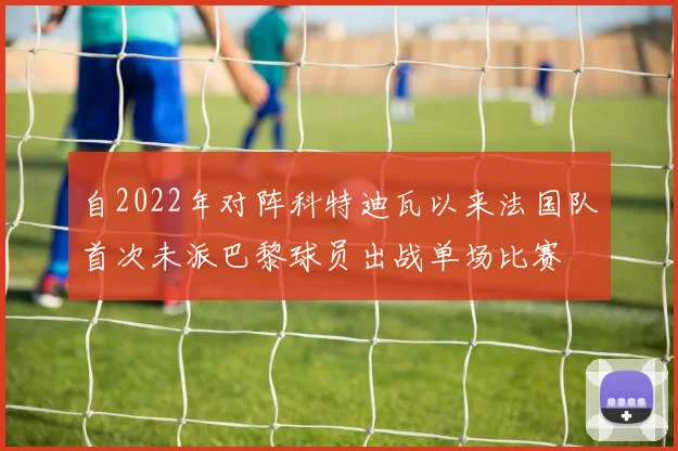 自2022年对阵科特迪瓦以来法国队首次未派巴黎球员出战单场比赛