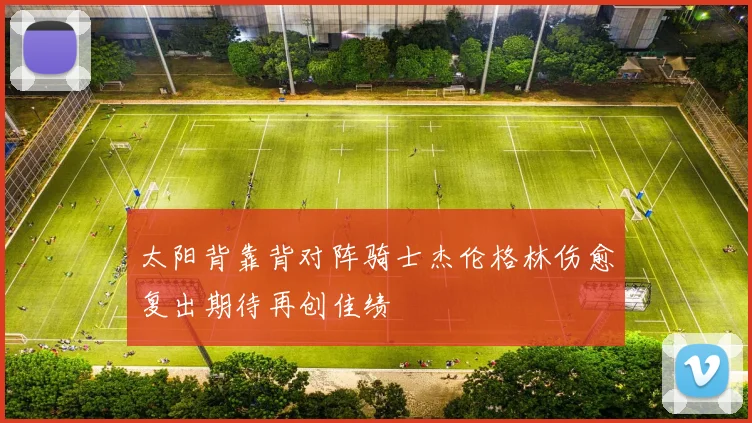 太阳背靠背对阵骑士杰伦格林伤愈复出期待再创佳绩