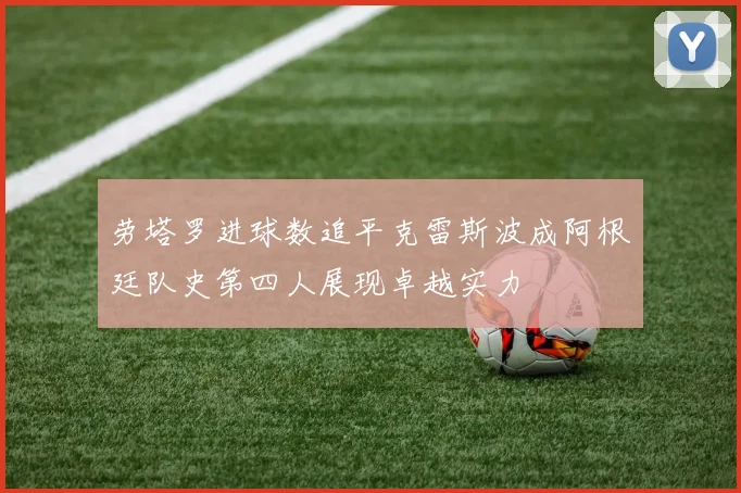 劳塔罗进球数追平克雷斯波成阿根廷队史第四人展现卓越实力