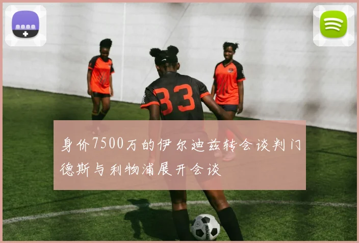 身价7500万的伊尔迪兹转会谈判门德斯与利物浦展开会谈