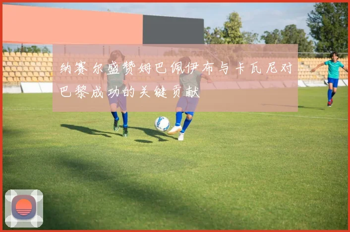 纳赛尔盛赞姆巴佩伊布与卡瓦尼对巴黎成功的关键贡献
