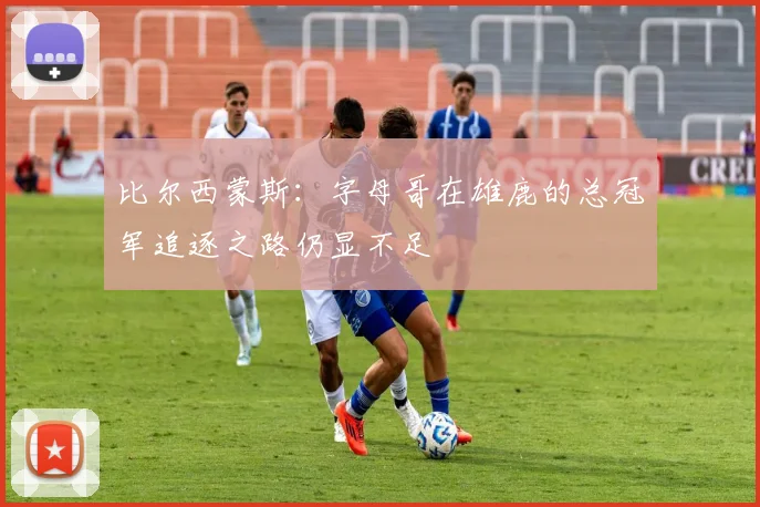 比尔西蒙斯：字母哥在雄鹿的总冠军追逐之路仍显不足