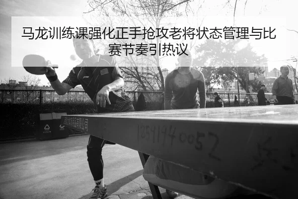 马龙训练课强化正手抢攻老将状态管理与比赛节奏引热议 | LEYU.COM
