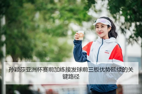 孙颖莎亚洲杯赛前加练接发球前三板优势延续的关键路径 | LEYU.COM